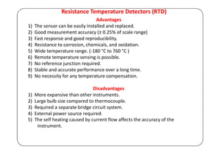 Resistance Temperature Detectors (RTD)
Advantages
1) The sensor can be easily installed and replaced.
2) Good measurement accuracy (± 0.25% of scale range)
3) Fast response and good reproducibility.
4) Resistance to corrosion, chemicals, and oxidation.
5) Wide temperature range. (-180 °C to 760 °C )
6) Remote temperature sensing is possible.
7) No reference junction required.
8) Stable and accurate performance over a long time.
9) No necessity for any temperature compensation.
Disadvantages
1) More expansive than other instruments.
2) Large bulb size compared to thermocouple.
3) Required a separate bridge circuit system.
4) External power source required.
5) The self heating caused by current flow affects the accuracy of the
instrument.
 