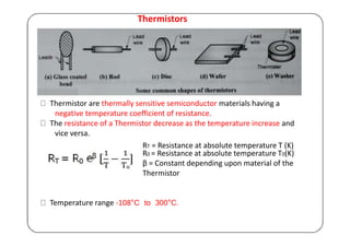 Thermistors
Thermistor are thermally sensitive semiconductor materials having a
negative temperature coefficient of resistance.
The resistance of a Thermistor decrease as the temperature increase and
vice versa.
RT = Resistance at absolute temperature T (K)
R0 = Resistance at absolute temperature T0(K)
β = Constant depending upon material of the
Thermistor
Temperature range -108°C to 300°C.
 