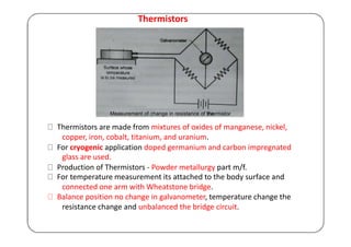 Thermistors
Thermistors are made from mixtures of oxides of manganese, nickel,
copper, iron, cobalt, titanium, and uranium.
For cryogenic application doped germanium and carbon impregnated
glass are used.
Production of Thermistors - Powder metallurgy part m/f.
For temperature measurement its attached to the body surface and
connected one arm with Wheatstone bridge.
Balance position no change in galvanometer, temperature change the
resistance change and unbalanced the bridge circuit.
 