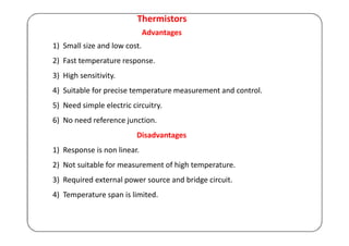 Thermistors
Advantages
1) Small size and low cost.
2) Fast temperature response.
3) High sensitivity.
4) Suitable for precise temperature measurement and control.
5) Need simple electric circuitry.
6) No need reference junction.
Disadvantages
1) Response is non linear.
2) Not suitable for measurement of high temperature.
3) Required external power source and bridge circuit.
4) Temperature span is limited.
 