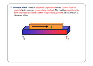 Thomson effect :- Heat is absorbed or produced when current flows in
material with a certain temperature gradient. The heat is proportional to
both the electric current and the temperature gradient. This is known as
Thomson effect.
 