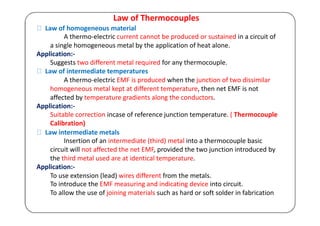 Law of Thermocouples
Law of homogeneous material
A thermo-electric current cannot be produced or sustained in a circuit of
a single homogeneous metal by the application of heat alone.
Application:-
Suggests two different metal required for any thermocouple.
Law of intermediate temperatures
A thermo-electric EMF is produced when the junction of two dissimilar
homogeneous metal kept at different temperature, then net EMF is not
affected by temperature gradients along the conductors.
Application:-
Suitable correction incase of reference junction temperature. ( Thermocouple
Calibration)
Law intermediate metals
Insertion of an intermediate (third) metal into a thermocouple basic
circuit will not affected the net EMF, provided the two junction introduced by
the third metal used are at identical temperature.
Application:-
To use extension (lead) wires different from the metals.
To introduce the EMF measuring and indicating device into circuit.
To allow the use of joining materials such as hard or soft solder in fabrication
 