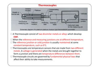 Thermocouples
A Thermocouple consist of two dissimilar metals or alloys which develop
EMF.
When the reference and measuring junctions are at different temperature.
The reference junction or cold junction is usually maintained at some
constant temperature, such as 0°C.
Thermocouples are temperature sensors that are made from two different
metals. A voltage is generated when the metals are brought together to
form a junction and there are temperature differences between them.
Thermocouple circuits are governed by fundamental physical laws that
affect their ability to take measurements.
 