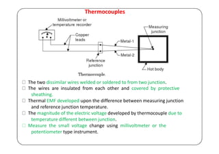 Thermocouples
The two dissimilar wires welded or soldered to from two junction.
The wires are insulated from each other and covered by protective
sheathing.
Thermal EMF developed upon the difference between measuring junction
and reference junction temperature.
The magnitude of the electric voltage developed by thermocouple due to
temperature different between junction.
Measure the small voltage change using millivoltmeter or the
potentiometer type instrument.
 