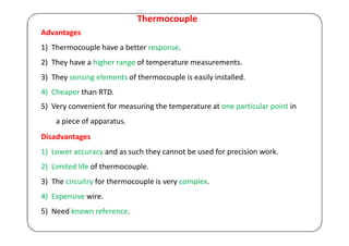 Thermocouple
Advantages
1) Thermocouple have a better response.
2) They have a higher range of temperature measurements.
3) They sensing elements of thermocouple is easily installed.
4) Cheaper than RTD.
5) Very convenient for measuring the temperature at one particular point in
a piece of apparatus.
Disadvantages
1) Lower accuracy and as such they cannot be used for precision work.
2) Limited life of thermocouple.
3) The circuitry for thermocouple is very complex.
4) Expensive wire.
5) Need known reference.
 