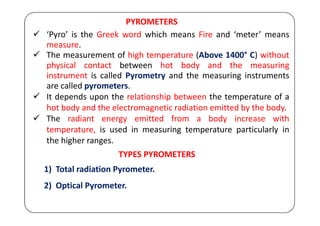 PYROMETERS
 ‘Pyro’ is the Greek word which means Fire and ‘meter’ means
measure.
 The measurement of high temperature (Above 1400° C) without
physical contact between hot body and the measuring
instrument is called Pyrometry and the measuring instruments
are called pyrometers.
 It depends upon the relationship between the temperature of a
hot body and the electromagnetic radiation emitted by the body.
 The radiant energy emitted from a body increase with
temperature, is used in measuring temperature particularly in
the higher ranges.
TYPES PYROMETERS
1) Total radiation Pyrometer.
2) Optical Pyrometer.
 