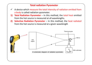Total radiation Pyrometer
 A device which measure the total intensity of radiation emitted from
a body is called radiation pyrometer.
1) Total Radiation Pyrometer – In this method, the total heat emitted
from the hot source is measured at all wavelengths.
2) Selective Radiation Pyrometer – In this method, the heat radiated
from the hot source is measured at a given wavelength
 