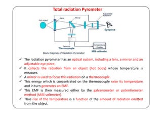 Total radiation Pyrometer
 The radiation pyrometer has an optical system, including a lens, a mirror and an
adjustable eye piece.
 It collects the radiation from an object (hot body) whose temperature is
measure.
 A mirror is used to focus this radiation on a thermocouple.
 This energy which is concentrated on the thermocouple raise its temperature
and in turn generates an EMF.
 This EMF is then measured either by the galvanometer or potentiometer
method (Milli-voltmeter).
 Thus rise of the temperature is a function of the amount of radiation emitted
from the object.
 