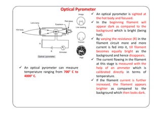 Optical Pyrometer
 An optical pyrometer is sighted at
the hot body and focused.
 In the beginning filament will
appear dark as compared to the
background which is bright (being
hot).
 By varying the resistance (R) in the
filament circuit more and more
current is fed into it, till filament
becomes equally bright as the
background and hence disappears.
 The current flowing in the filament
at this stage is measured with the
help of an ammeter which is
calibrated directly in terms of
temperature.
 If the filament current is further
increased, the filament appears
brighter as compared to the
background which then looks dark.
 An optical pyrometer can measure
temperature ranging from 700° C to
4000° C.
 