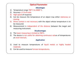 Optical Pyrometer
Advantages
1) Temperature range 700° C to 4000° C.
2) Accuracy ± 5 % of scale.
3) High speed of response.
4) Can be measure the temperature of an object may either stationary or
moving.
5) Direct contact is not necessary with the object whose temperature is to
be measured.
6) Measurement is independent of the distance between the target and
measuring instrument.
Disadvantages
1) The lower measuring is limited to 700°C.
2) The device is not useful for obtaining continuous values of temperatures
at small intervals.
Application
1) Used to measure temperatures of liquid metals or highly heated
materials.
2) Can be used to measure furnace temperatures.
 