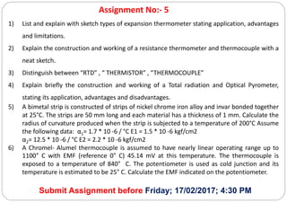 Assignment No:- 5
1) List and explain with sketch types of expansion thermometer stating application, advantages
and limitations.
2) Explain the construction and working of a resistance thermometer and thermocouple with a
neat sketch.
3) Distinguish between “RTD” , “ THERMISTOR” , “THERMOCOUPLE”
4) Explain briefly the construction and working of a Total radiation and Optical Pyrometer,
stating its application, advantages and disadvantages.
5) A bimetal strip is constructed of strips of nickel chrome iron alloy and invar bonded together
at 25°C. The strips are 50 mm long and each material has a thickness of 1 mm. Calculate the
radius of curvature produced when the strip is subjected to a temperature of 200°C Assume
the following data: α1= 1.7 * 10 -6 / °C E1 = 1.5 * 10 -6 kgf/cm2
α2= 12.5 * 10 -6 / °C E2 = 2.2 * 10 -6 kgf/cm2
6) A Chromel- Alumel thermocouple is assumed to have nearly linear operating range up to
1100° C with EMF (reference 0° C) 45.14 mV at this temperature. The thermocouple is
exposed to a temperature of 840° C. The potentiometer is used as cold junction and its
temperature is estimated to be 25° C. Calculate the EMF indicated on the potentiometer.
Submit Assignment before Friday; 17/02/2017; 4:30 PM
 