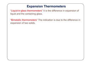 Expansion Thermometers
“Liquid-in-glass thermometers” It is the difference in expansion of
liquid and the containing glass.
“Bimetallic thermometers” The indication is due to the difference in
expansion of two solids.
 