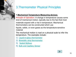 3.Thermometer Physical Principles
1.Mechanical Temperature Measuring devices:
Principle of Operation: A change in temperature causes some
kind of mechanical motion, typically due to the fact that most
materials expand with a rise in temperature. Mechanical
thermometers can be constructed which use
liquids, solids, or even gases as the temperature-sensitive
material
The mechanical motion is read on a physical scale to infer the
temperature. The examples include:
1) Liquid-in-glass thermometer
2) Bimetallic strip thermometer
3) Sealed Bellows
4) Bulb and Capillary Sensor
10
 