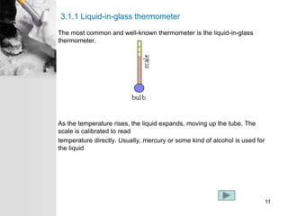 3.1.1 Liquid-in-glass thermometer
The most common and well-known thermometer is the liquid-in-glass
thermometer.
As the temperature rises, the liquid expands, moving up the tube. The
scale is calibrated to read
temperature directly. Usually, mercury or some kind of alcohol is used for
the liquid
11
 