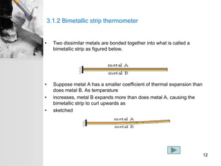 3.1.2 Bimetallic strip thermometer
• Two dissimilar metals are bonded together into what is called a
bimetallic strip as figured below.
• Suppose metal A has a smaller coefficient of thermal expansion than
does metal B. As temperature
• increases, metal B expands more than does metal A, causing the
bimetallic strip to curl upwards as
• sketched
12
 