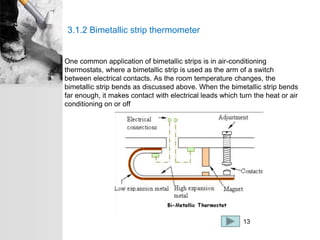 3.1.2 Bimetallic strip thermometer
One common application of bimetallic strips is in air-conditioning
thermostats, where a bimetallic strip is used as the arm of a switch
between electrical contacts. As the room temperature changes, the
bimetallic strip bends as discussed above. When the bimetallic strip bends
far enough, it makes contact with electrical leads which turn the heat or air
conditioning on or off
13
 