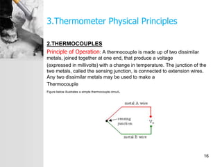 3.Thermometer Physical Principles
2.THERMOCOUPLES
Principle of Operation: A thermocouple is made up of two dissimilar
metals, joined together at one end, that produce a voltage
(expressed in millivolts) with a change in temperature. The junction of the
two metals, called the sensing junction, is connected to extension wires.
Any two dissimilar metals may be used to make a
Thermocouple
Figure below illustrates a simple thermocouple circuit.
16
 