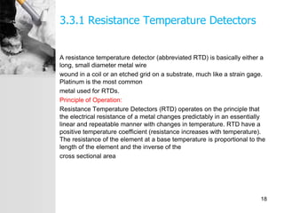 3.3.1 Resistance Temperature Detectors
A resistance temperature detector (abbreviated RTD) is basically either a
long, small diameter metal wire
wound in a coil or an etched grid on a substrate, much like a strain gage.
Platinum is the most common
metal used for RTDs.
Principle of Operation:
Resistance Temperature Detectors (RTD) operates on the principle that
the electrical resistance of a metal changes predictably in an essentially
linear and repeatable manner with changes in temperature. RTD have a
positive temperature coefficient (resistance increases with temperature).
The resistance of the element at a base temperature is proportional to the
length of the element and the inverse of the
cross sectional area
18
 