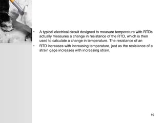 • A typical electrical circuit designed to measure temperature with RTDs
actually measures a change in resistance of the RTD, which is then
used to calculate a change in temperature. The resistance of an
• RTD increases with increasing temperature, just as the resistance of a
strain gage increases with increasing strain.
19
 
