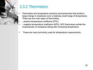 3.3.2 Thermistors
• Thermistors are temperature sensitive semiconductors that exhibit a
large change in resistance over a relatively small range of temperature.
There are two main types of thermistors,
• - positive temperature coefficient (PTC)
• - negative temperature coefficient (NTC). NTC thermistors exhibit the
characteristic of resistance falling with increasing temperature.
• These are most commonly used for temperature measurement.
20
 