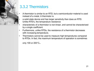 3.3.2 Thermistors
• A thermistor is similar to an RTD, but a semiconductor material is used
instead of a metal. A thermistor is
• a solid state device and has larger sensitivity than does an RTD.
Unlike RTD's, the temperature resistance
• characteristic of a thermistor is non-linear, and cannot be characterized
by a single coefficient.
• Furthermore, unlike RTDs, the resistance of a thermistor decreases
with increasing temperature.
• Thermistors cannot be used to measure high temperatures compared
to RTDs. In fact, the maximum temperature of operation is sometimes
only 100 or 200°C.
21
 