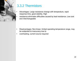 3.3.2 Thermistors
• Advantages: Large resistance change with temperature, rapid
response time, good stability, High
• resistance eliminates difficulties caused by lead resistance, Low cost
and interchangeable
• Disadvantages: Non-linear, limited operating temperature range, may
be subjected to inaccuracy due to
• overheating, current source required
22
 