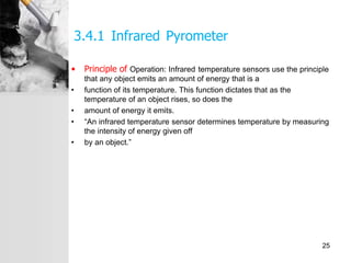 3.4.1 Infrared Pyrometer
• Principle of Operation: Infrared temperature sensors use the principle
that any object emits an amount of energy that is a
• function of its temperature. This function dictates that as the
temperature of an object rises, so does the
• amount of energy it emits.
• “An infrared temperature sensor determines temperature by measuring
the intensity of energy given off
• by an object.”
25
 