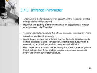 3.4.1 Infrared Pyrometer
• …Calculating the temperature of an object from the measured emitted
energy seems straightforward.
• However, the quantity of energy emitted by an object is not a function
of temperature only. The other
• variable besides temperature that affects emissions is emissivity. From
a practical standpoint, emissivity
• is an inherent surface characteristic that can fluctuate with changes to
surface oxidation, texture ,composition, and microstructure. When it
comes to non-contact temperature measurement all that is
• really important is knowing, that emissivity is a correction factor greater
than 0 but less than 1 that enables infrared temperature sensors to
output the correct surface temperature.
26
 