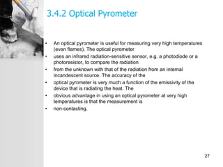 3.4.2 Optical Pyrometer
• An optical pyrometer is useful for measuring very high temperatures
(even flames). The optical pyrometer
• uses an infrared radiation-sensitive sensor, e.g. a photodiode or a
photoresistor, to compare the radiation
• from the unknown with that of the radiation from an internal
incandescent source. The accuracy of the
• optical pyrometer is very much a function of the emissivity of the
device that is radiating the heat. The
• obvious advantage in using an optical pyrometer at very high
temperatures is that the measurement is
• non-contacting.
27
 