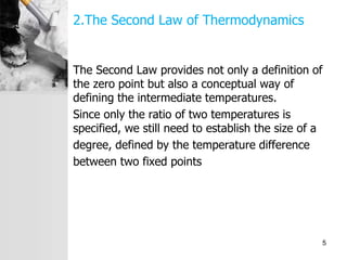 2.The Second Law of Thermodynamics
The Second Law provides not only a definition of
the zero point but also a conceptual way of
defining the intermediate temperatures.
Since only the ratio of two temperatures is
specified, we still need to establish the size of a
degree, defined by the temperature difference
between two fixed points
5
 