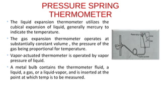 PRESSURE SPRING
THERMOMETER
• The liquid expansion thermometer utilizes the
cubical expansion of liquid, generally mercury to
indicate the temperature.
• The gas expansion thermometer operates at
substantially constant volume , the pressure of the
gas being proportional for temperature.
• Vapor-actuated thermometer is operated by vapor
pressure of liquid.
• A metal bulb contains the thermometer fluid, a
liquid, a gas, or a liquid-vapor, and is inserted at the
point at which temp is to be measured.
 