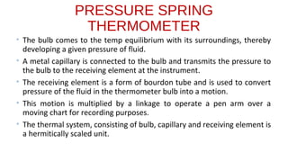 PRESSURE SPRING
THERMOMETER
• The bulb comes to the temp equilibrium with its surroundings, thereby
developing a given pressure of fluid.
• A metal capillary is connected to the bulb and transmits the pressure to
the bulb to the receiving element at the instrument.
• The receiving element is a form of bourdon tube and is used to convert
pressure of the fluid in the thermometer bulb into a motion.
• This motion is multiplied by a linkage to operate a pen arm over a
moving chart for recording purposes.
• The thermal system, consisting of bulb, capillary and receiving element is
a hermitically scaled unit.
 