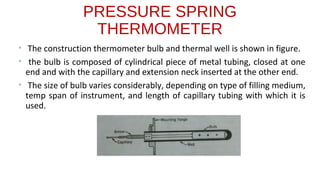PRESSURE SPRING
THERMOMETER
• The construction thermometer bulb and thermal well is shown in figure.
• the bulb is composed of cylindrical piece of metal tubing, closed at one
end and with the capillary and extension neck inserted at the other end.
• The size of bulb varies considerably, depending on type of filling medium,
temp span of instrument, and length of capillary tubing with which it is
used.
 