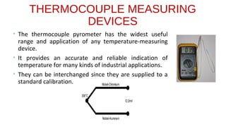 THERMOCOUPLE MEASURING
DEVICES
• The thermocouple pyrometer has the widest useful
range and application of any temperature-measuring
device.
• It provides an accurate and reliable indication of
temperature for many kinds of industrial applications.
• They can be interchanged since they are supplied to a
standard calibration.
 