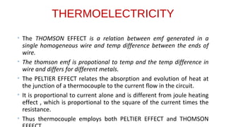 THERMOELECTRICITY
• The THOMSON EFFECT is a relation between emf generated in a
single homogeneous wire and temp difference between the ends of
wire.
• The thomson emf is propotional to temp and the temp difference in
wire and differs for different metals.
• The PELTIER EFFECT relates the absorption and evolution of heat at
the junction of a thermocouple to the current flow in the circuit.
• It is proportional to current alone and is different from joule heating
effect , which is proportional to the square of the current times the
resistance.
• Thus thermocouple employs both PELTIER EFFECT and THOMSON
 