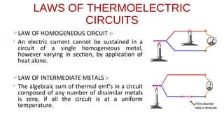 LAWS OF THERMOELECTRIC
CIRCUITS
LAW OF HOMOGENEOUS CIRCUIT :-
• An electric current cannot be sustained in a
circuit of a single homogeneous metal,
however varying in section, by application of
heat alone.
LAW OF INTERMEDIATE METALS :-
• The algebraic sum of thermal emf’s in a circuit
composed of any number of dissimilar metals
is zero, if all the circuit is at a uniform
temperature.
 
