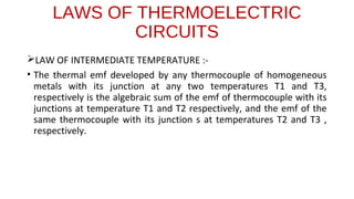 LAWS OF THERMOELECTRIC
CIRCUITS
LAW OF INTERMEDIATE TEMPERATURE :-
• The thermal emf developed by any thermocouple of homogeneous
metals with its junction at any two temperatures T1 and T3,
respectively is the algebraic sum of the emf of thermocouple with its
junctions at temperature T1 and T2 respectively, and the emf of the
same thermocouple with its junction s at temperatures T2 and T3 ,
respectively.
 