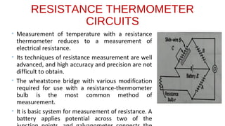 RESISTANCE THERMOMETER
CIRCUITS
• Measurement of temperature with a resistance
thermometer reduces to a measurement of
electrical resistance.
• Its techniques of resistance measurement are well
advanced, and high accuracy and precision are not
difficult to obtain.
• The wheatstone bridge with various modification
required for use with a resistance-thermometer
bulb is the most common method of
measurement.
• It is basic system for measurement of resistance. A
battery applies potential across two of the
 