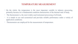 TEMPERATURE MEASUREMENT
• On the whole, the temperature is the most important variable in industry processing,
primarily because its is fundamental condition characteristic of the thermal state of body.
• The thermometer is, the most widely used instrument processing of all kinds.
• it is simple to use and economical and provides reliable performance under a variety of
application conditions.
• Thermometers are employed for the measurement of temperature.
 