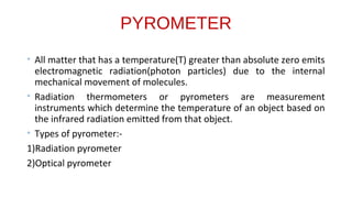 PYROMETER
• All matter that has a temperature(T) greater than absolute zero emits
electromagnetic radiation(photon particles) due to the internal
mechanical movement of molecules.
• Radiation thermometers or pyrometers are measurement
instruments which determine the temperature of an object based on
the infrared radiation emitted from that object.
• Types of pyrometer:-
1)Radiation pyrometer
2)Optical pyrometer
 