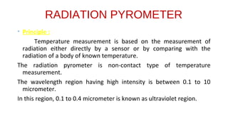 RADIATION PYROMETER
• Principle :
Temperature measurement is based on the measurement of
radiation either directly by a sensor or by comparing with the
radiation of a body of known temperature.
The radiation pyrometer is non-contact type of temperature
measurement.
The wavelength region having high intensity is between 0.1 to 10
micrometer.
In this region, 0.1 to 0.4 micrometer is known as ultraviolet region.
 