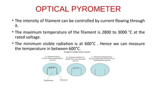 OPTICAL PYROMETER
• The intensity of filament can be controlled by current flowing through
it.
• The maximum temperature of the filament is 2800 to 3000 °C at the
rated voltage.
• The minimum visible radiation is at 600°C . Hence we can measure
the temperature in between 600°C.
 