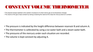 CONSTANT VOLUME THERMOMETER
• The physical change exploited is the variation of pressure of a fixed volume gas as its temperature changes.
• The volume of the gas is kept constant by raising or lowering the reservoir B to keep the mercury level at A constant.
• The pressure is indicated by the height difference between reservoir B and column A.
• The thermometer is calibrated by using a ice water bath and a steam water bath.
• The pressures of the mercury under each situation are recorded.
• The volume is kept constant by adjusting A.
 