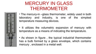 MERCURY IN GLASS
THERMOMETER
• The mercury-in –glass thermometer, widely used in both
laboratory and industry, is one of the simplest
temperature measuring devices.
• It utilizes the volumetric expansion of mercury with
temperature as a means of indicating the temperature.
• As shown in figure , the typical industrial thermometer
has a bulb formed by a glass envelope, which contains
mercury , enclosed in a metal well.
 