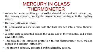 MERCURY IN GLASS
THERMOMETER
• As heat is transferred through the well and metal stem and into the mercury,
the mercury expands, pushing the column of mercury higher in the capillary
above.
• Its construction is as follow;
• It is contained in a metal case with the bulb inserted into a metal thermal
well.
• A metal scale is mounted behind the upper end of thermometer, and a glass
covers the scale.
• This provides the complete protection for the thermometer itself, making
rugged and compact instrument.
• The steam is generally protected and insulated by packing.
 