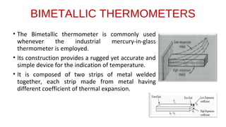 BIMETALLIC THERMOMETERS
• The Bimetallic thermometer is commonly used
whenever the industrial mercury-in-glass
thermometer is employed.
• Its construction provides a rugged yet accurate and
simple device for the indication of temperature.
• It is composed of two strips of metal welded
together, each strip made from metal having
different coefficient of thermal expansion.
 