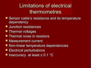 Limitations of electricalLimitations of electrical
thermometresthermometres
 Sensor cable’s resistance and its temperatureSensor cable’s resistance and its temperature
dependencydependency
 Junction resistancesJunction resistances
 Thermal voltagesThermal voltages
 Thermal noise in resistorsThermal noise in resistors
 Measurement currentMeasurement current
 Non-linear temperature dependenciesNon-linear temperature dependencies
 Electrical perturbationsElectrical perturbations
 Inaccuracy at leastInaccuracy at least ± 0.1 °C± 0.1 °C
 
