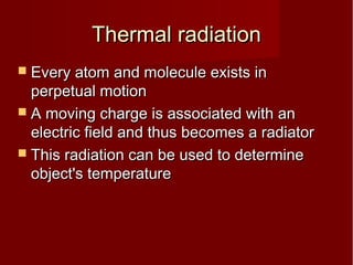 Thermal radiationThermal radiation
 Every atom and molecule exists inEvery atom and molecule exists in
perpetual motionperpetual motion
 A moving charge is associated with anA moving charge is associated with an
electric field and thus becomes a radiatorelectric field and thus becomes a radiator
 This radiation can be used to determineThis radiation can be used to determine
object's temperatureobject's temperature
 