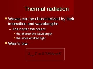 Thermal radiationThermal radiation
 Waves can be characterized by theirWaves can be characterized by their
intensities and wavelengthsintensities and wavelengths
– The hotter the object:The hotter the object:
 the shorter the wavelengththe shorter the wavelength
 the more emitted lightthe more emitted light
 Wien's law:Wien's law:
cmKT 2896.0max =λ
 