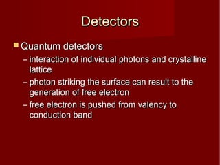 DetectorsDetectors
 Quantum detectorsQuantum detectors
– interaction of individual photons and crystallineinteraction of individual photons and crystalline
latticelattice
– photon striking the surface can result to thephoton striking the surface can result to the
generation of free electrongeneration of free electron
– free electron is pushed from valency tofree electron is pushed from valency to
conduction bandconduction band
 